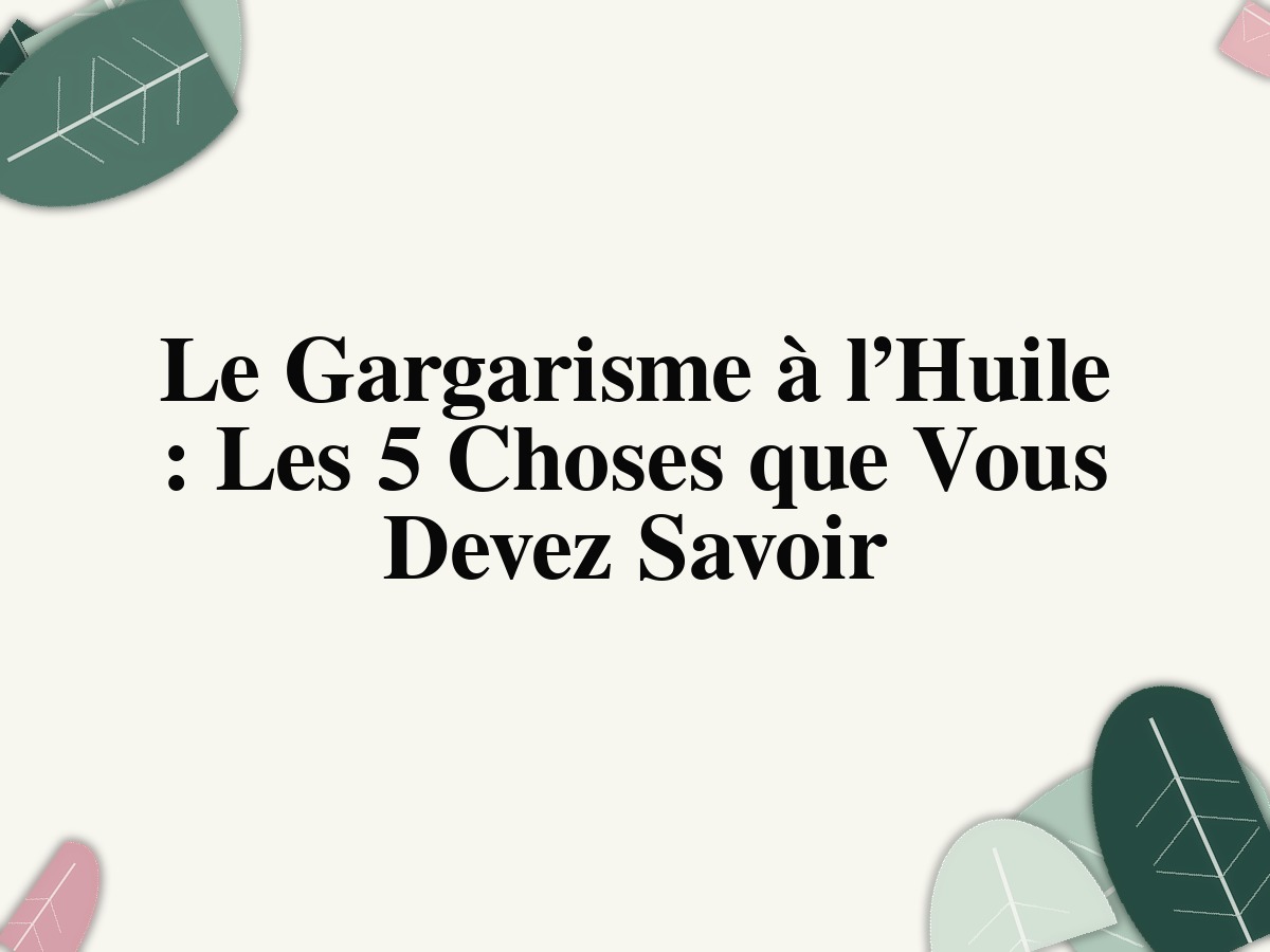 Le Gargarisme à l’Huile : Les 5 Choses que Vous Devez Savoir