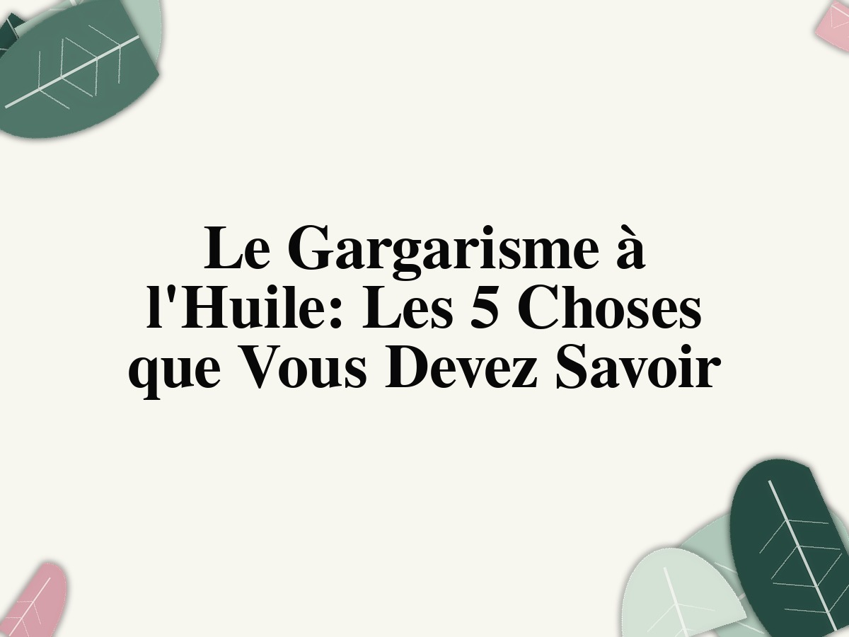 Le Gargarisme à l'Huile: Les 5 Choses que Vous Devez Savoir