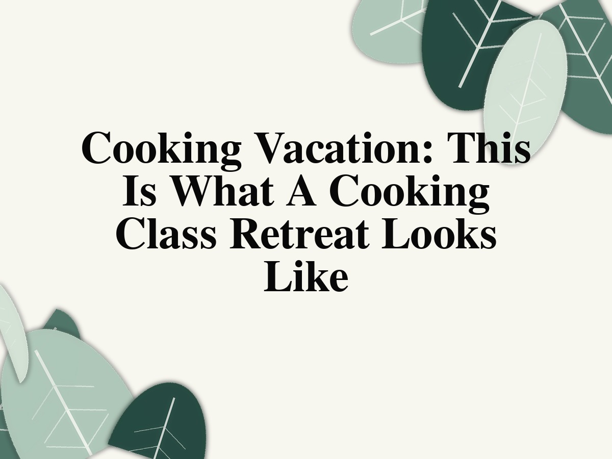 Cooking Vacation: This Is What A Cooking Class Retreat Looks Like