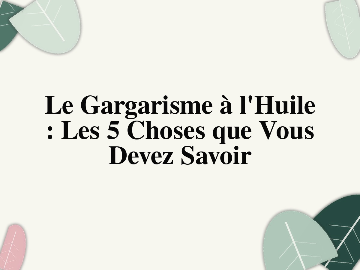 Le Gargarisme à l'Huile : Les 5 Choses que Vous Devez Savoir